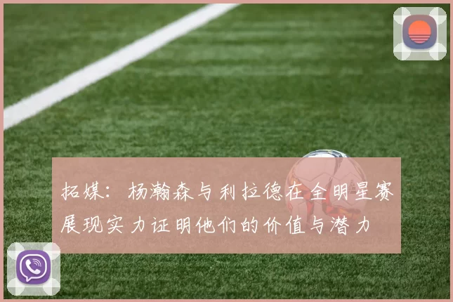 拓媒：杨瀚森与利拉德在全明星赛展现实力证明他们的价值与潜力
