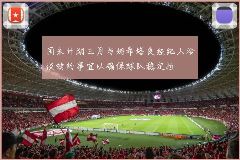 国米计划三月与姆希塔良经纪人洽谈续约事宜以确保球队稳定性