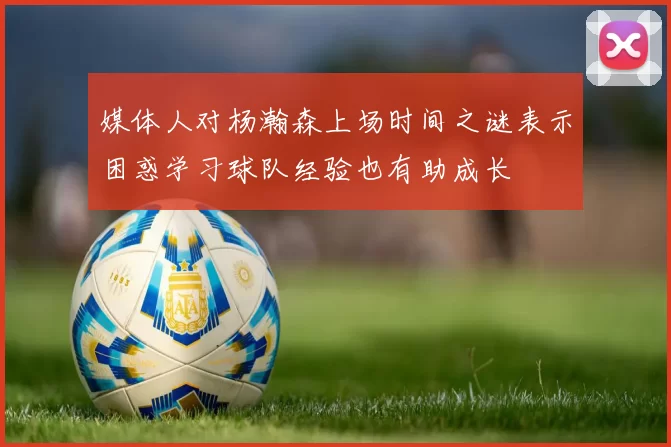 媒体人对杨瀚森上场时间之谜表示困惑学习球队经验也有助成长