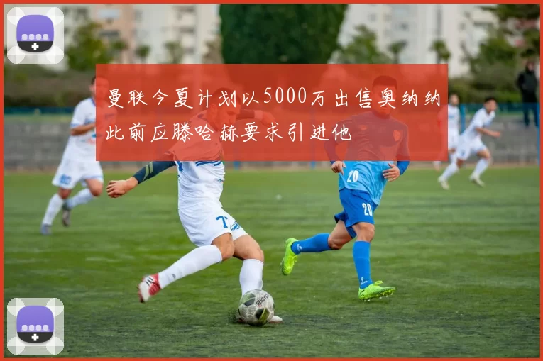曼联今夏计划以5000万出售奥纳纳此前应滕哈赫要求引进他
