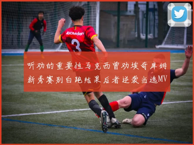 听劝的重要性马克西曾劝埃奇库姆新秀赛别白跑结果后者逆袭当选MVP