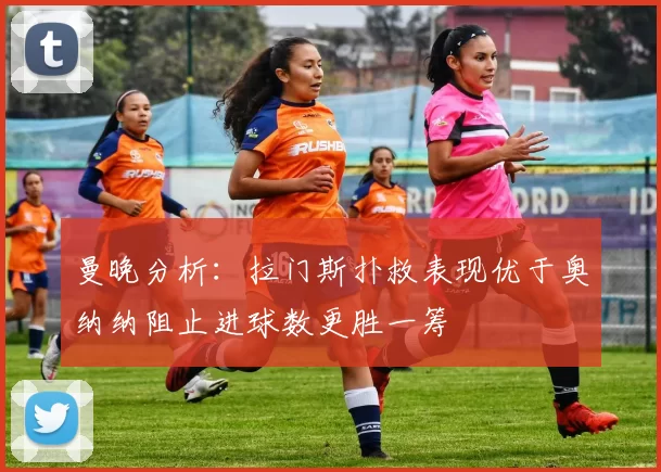 曼晚分析：拉门斯扑救表现优于奥纳纳阻止进球数更胜一筹