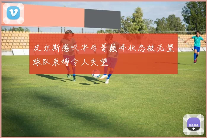 皮尔斯感叹字母哥巅峰状态被无望球队束缚令人失望