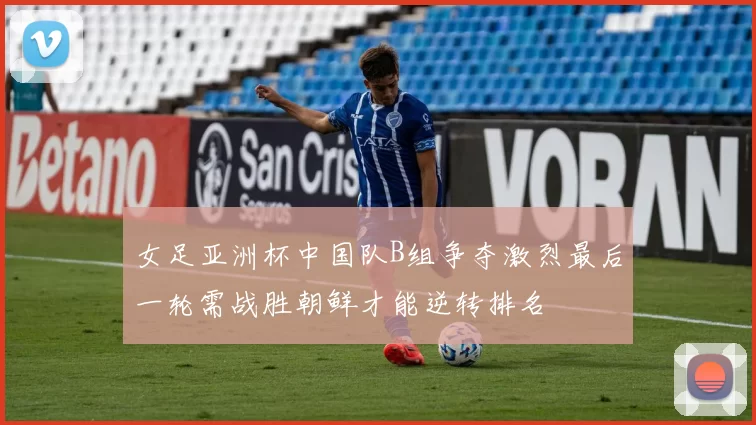 女足亚洲杯中国队B组争夺激烈最后一轮需战胜朝鲜才能逆转排名