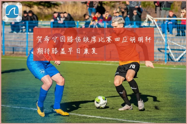 贺希宁因膝伤缺席比赛回应胡明轩期待膝盖早日康复