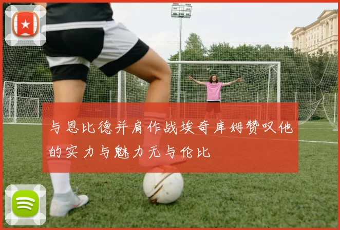 与恩比德并肩作战埃奇库姆赞叹他的实力与魅力无与伦比