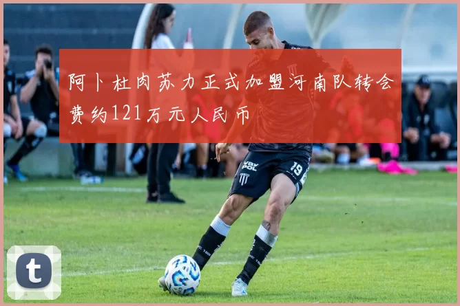 阿卜杜肉苏力正式加盟河南队转会费约121万元人民币