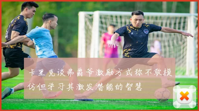 卡里克谈弗爵爷激励方式称不敢模仿但学习其激发潜能的智慧