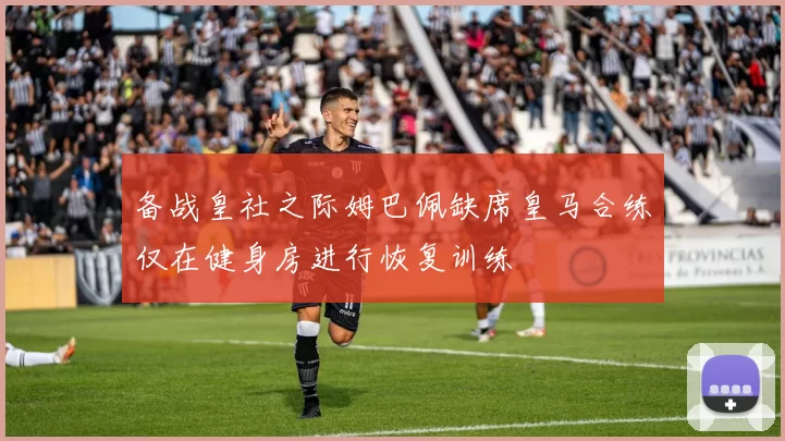 备战皇社之际姆巴佩缺席皇马合练仅在健身房进行恢复训练