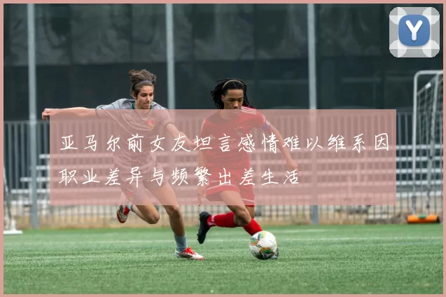 亚马尔前女友坦言感情难以维系因职业差异与频繁出差生活