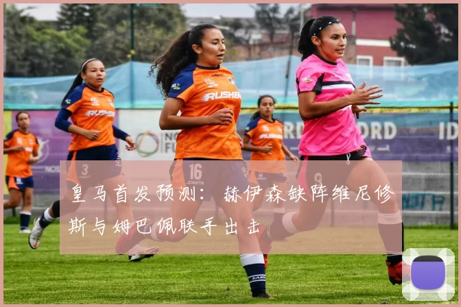 皇马首发预测：赫伊森缺阵维尼修斯与姆巴佩联手出击