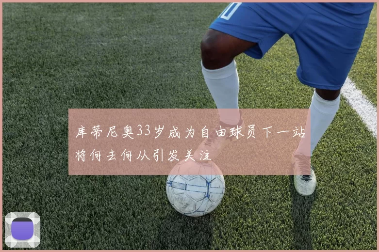 库蒂尼奥33岁成为自由球员下一站将何去何从引发关注
