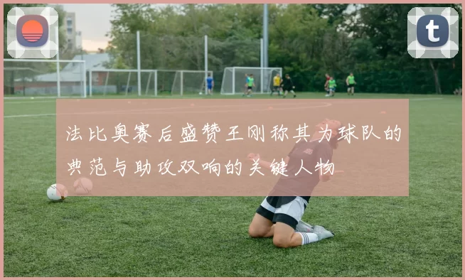 法比奥赛后盛赞王刚称其为球队的典范与助攻双响的关键人物