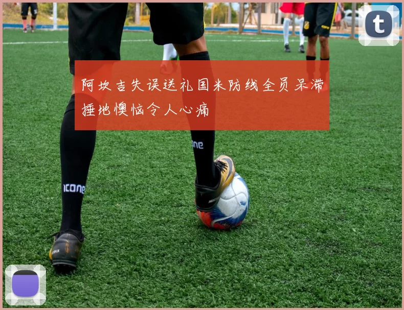 阿坎吉失误送礼国米防线全员呆滞捶地懊恼令人心痛
