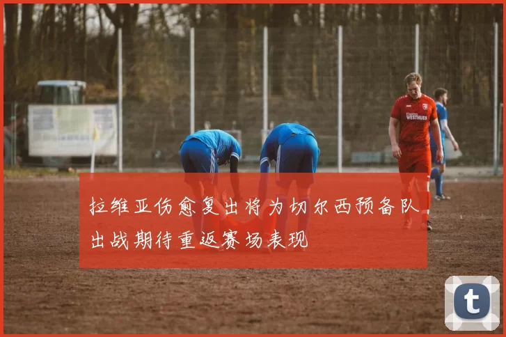 拉维亚伤愈复出将为切尔西预备队出战期待重返赛场表现