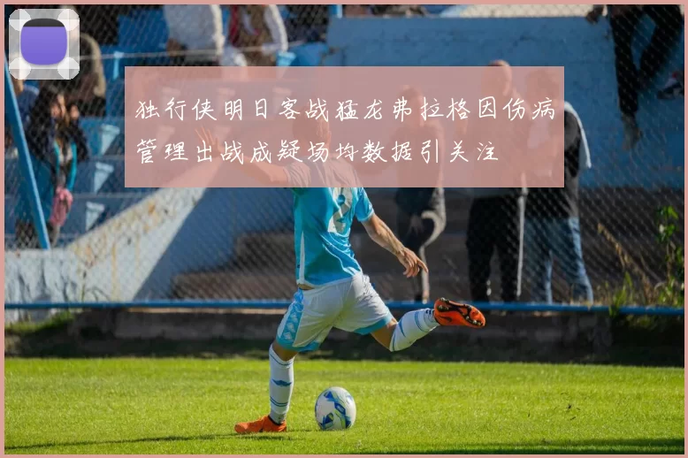 独行侠明日客战猛龙弗拉格因伤病管理出战成疑场均数据引关注