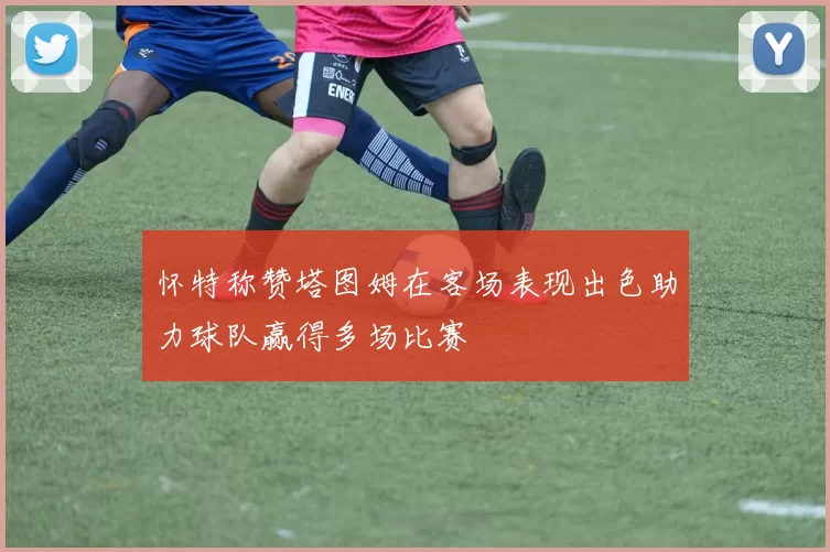 怀特称赞塔图姆在客场表现出色助力球队赢得多场比赛